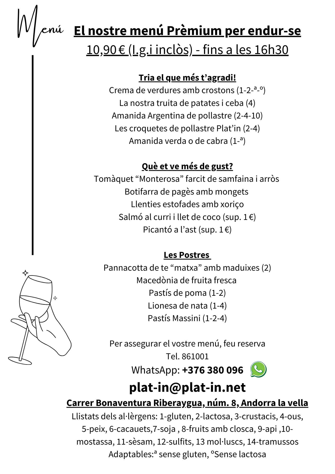 El nostre menú Prèmium per endur-se
10,90 € (I.g.i inclòs) - fins a les 16h30

Tria el que més t’agradi!
Crema de verdures amb crostons (1-2-ª-º)
La nostra truita de patates i ceba (4)
Amanida Argentina de pollastre (2-4-10)
Les croquetes de pollastre Plat’in (2-4)
Amanida verda o de cabra (1-ª)

Què et ve més de gust?
Tomàquet “Monterosa” farcit de samfaina i arròs 
Botifarra de pagès amb mongets 
Llenties estofades amb xoriço
Salmó al curri i llet de coco (sup. 1 €)
Picantó a l’ast (sup. 1 €)

Les Postres 
Pannacotta de te “matxa” amb maduixes (2)
Macedònia de fruita fresca 
Pastís de poma (1-2)
Lionesa de nata (1-4)
Pastís Massini (1-2-4)

Per assegurar el vostre menú, feu reserva
Tel. 861001
WhatsApp: +376 380 096
plat-in@plat-in.net
Carrer Bonaventura Riberaygua, núm. 8, Andorra la vella
 Llistats dels al·lèrgens: 1-gluten, 2-lactosa, 3-crustacis, 4-ous, 
5-peix, 6-cacauets,7-soja , 8-fruits amb closca, 9-api ,10-mostassa, 11-sèsam, 12-sulfits, 13 mol·luscs, 14-tramussos
Adaptables:ª sense gluten, ºSense lactosa